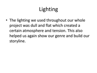 Lighting
• The lighting we used throughout our whole
project was dull and flat which created a
certain atmosphere and tension. This also
helped us again show our genre and build our
storyline.
 