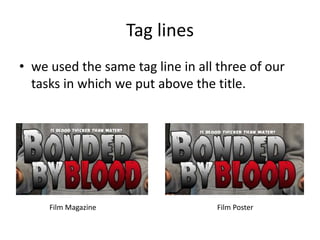 Tag lines
• we used the same tag line in all three of our
tasks in which we put above the title.
Film Magazine Film Poster
 