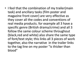 • I feel that the combination of my trailer(main
task) and ancillary tasks (film poster and
magazine front cover) are very effective as
they cover all the codes and conventions of
real media products. for example all 3 have a
specific genre (British drama/crime) and all 3
follow the same colour scheme throughout
(black,red and white) also share the same type
of font/text style; this links all 3 pieces of work
together, also the narrative in the trailer links
to the tag line on my poster "is thicker than
blood"
 