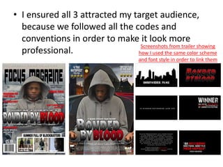 • I ensured all 3 attracted my target audience,
because we followed all the codes and
conventions in order to make it look more
professional.
Screenshots from trailer showing
how I used the same color scheme
and font style in order to link them
 