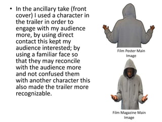 • In the ancillary take (front
cover) I used a character in
the trailer in order to
engage with my audience
more, by using direct
contact this kept my
audience interested; by
using a familiar face so
that they may reconcile
with the audience more
and not confused them
with another character this
also made the trailer more
recognizable.
Film Magazine Main
Image
Film Poster Main
Image
 