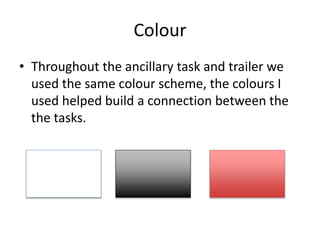 Colour
• Throughout the ancillary task and trailer we
used the same colour scheme, the colours I
used helped build a connection between the
the tasks.
 