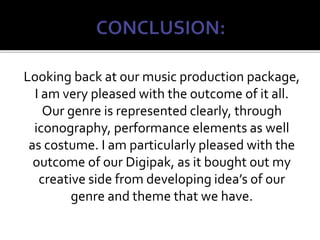 Looking back at our music production package,
I am very pleased with the outcome of it all.
Our genre is represented clearly, through
iconography, performance elements as well
as costume. I am particularly pleased with the
outcome of our Digipak, as it bought out my
creative side from developing idea’s of our
genre and theme that we have.
 