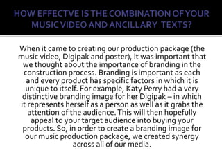 When it came to creating our production package (the
music video, Digipak and poster), it was important that
we thought about the importance of branding in the
construction process. Branding is important as each
and every product has specific factors in which it is
unique to itself. For example, Katy Perry had a very
distinctive branding image for her Digipak – in which
it represents herself as a person as well as it grabs the
attention of the audience.This will then hopefully
appeal to your target audience into buying your
products. So, in order to create a branding image for
our music production package, we created synergy
across all of our media.
 