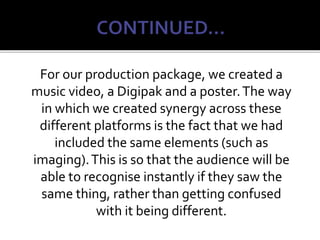 For our production package, we created a
music video, a Digipak and a poster.The way
in which we created synergy across these
different platforms is the fact that we had
included the same elements (such as
imaging).This is so that the audience will be
able to recognise instantly if they saw the
same thing, rather than getting confused
with it being different.
 