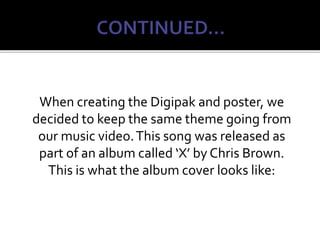 When creating the Digipak and poster, we
decided to keep the same theme going from
our music video.This song was released as
part of an album called ‘X’ by Chris Brown.
This is what the album cover looks like:
 