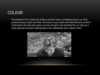 COLOUR
• We decided to film in black and white as we felt it kept a consistency due to our other
products being in black and white. We chose to use a black and white theme as we felt it
conformed to the alternative genre, we also thought it was beneficial for our video as it
could represent someone looking back on the relationship with a clearer vision.
 