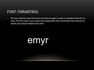 FONT (TARANTINO)
• We have used the same font across all products again to keep a consistent brand for our
artist. The font used is very unique and recognisable which would allow the consumer to
identify all products related to the artist.
 