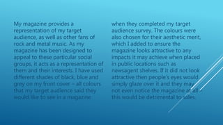 My magazine provides a
representation of my target
audience, as well as other fans of
rock and metal music. As my
magazine has been designed to
appeal to these particular social
groups, it acts as a representation of
them and their interests. I have used
different shades of black, blue and
grey on my front cover – all colours
that my target audience said they
would like to see in a magazine
when they completed my target
audience survey. The colours were
also chosen for their aesthetic merit,
which I added to ensure the
magazine looks attractive to any
impacts it may achieve when placed
in public locations such as
newsagent shelves. If it did not look
attractive then people’s eyes would
simply glaze over it and they may
not even notice the magazine at all –
this would be detrimental to sales.
 