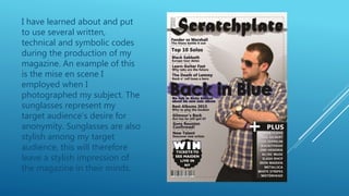 I have learned about and put
to use several written,
technical and symbolic codes
during the production of my
magazine. An example of this
is the mise en scene I
employed when I
photographed my subject. The
sunglasses represent my
target audience’s desire for
anonymity. Sunglasses are also
stylish among my target
audience, this will therefore
leave a stylish impression of
the magazine in their minds.
 