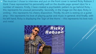 The musician I chose to interview and put on the front cover is named Ricky Robson. I
think I have represented his personality well on the double page spread (dps) for a
number of reasons. Firstly, I have created a psychedelic pattern to go behind Ricky –
this represents his unusual personality. Secondly, in the image (on the dps), Ricky is
smiling – this represents his cheery disposition. Thirdly, his arm is resting on a guitar
amp – this represents his love of playing guitar and music in general. And finally, with
his left hand, Ricky is displaying the ‘Sign of the Horns’ – this represents his love rock
and metal.
 