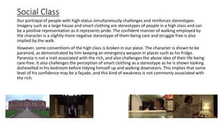Social Class
Our portrayal of people with high status simultaneously challenges and reinforces stereotypes.
Imagery such as a large house and smart clothing are stereotypes of people in a high class and can
be a positive representation as it represents pride. The confident manner of walking employed by
the character is a slightly more negative stereotype of them being care and struggle free is also
implied by the walk.
However, some conventions of the high class is broken in our piece. The character is shown to be
paranoid, as demonstrated by him keeping an emergency weapon in places such as his fridge.
Paranoia is not a trait associated with the rich, and also challenges the above idea of their life being
care-free. It also challenges the perception of smart clothing as a stereotype as he is shown looking
dishevelled in his bedroom before tidying himself up and walking downstairs. This implies that some
level of his confidence may be a façade, and this kind of weakness is not commonly associated with
the rich.
 