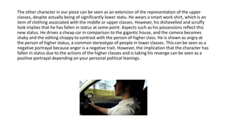 The other character in our piece can be seen as an extension of the representation of the upper
classes, despite actually being of significantly lower statu. He wears a smart work shirt, which is an
item of clothing associated with the middle or upper classes. However, his dishevelled and scruffy
look implies that he has fallen in status at some point. Aspects such as his possessions reflect this
new status. He drives a cheap car in comparison to the gigantic house, and the camera becomes
shaky and the editing choppy to contrast with the person of higher class. He is shown as angry at
the person of higher status, a common stereotype of people in lower classes. This can be seen as a
negative portrayal because anger is a negative trait. However, the implication that the character has
fallen in status due to the actions of the higher classes and is taking his revenge can be seen as a
positive portrayal depending on your personal political leanings.
 