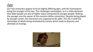 Age
Our two characters appear to be of slightly differing ages, with the homeowner
being the younger of the two. This challenges stereotypes, as it is often believed
that older people are also of higher status compared to younger people. Making
the younger one the owner of the mansion defies convention. Despite being played
by younger actors, the characters are supposed to be older. This fits in with the
stereotype of adults being motivated by money, which leads to disputes and
attempts at revenge.
 