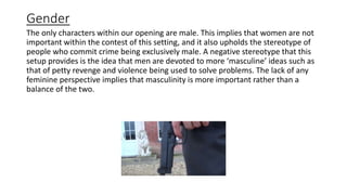 Gender
The only characters within our opening are male. This implies that women are not
important within the contest of this setting, and it also upholds the stereotype of
people who commit crime being exclusively male. A negative stereotype that this
setup provides is the idea that men are devoted to more ‘masculine’ ideas such as
that of petty revenge and violence being used to solve problems. The lack of any
feminine perspective implies that masculinity is more important rather than a
balance of the two.
 