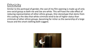 Ethnicity
Similar to the portrayal of gender, the cast of my film opening is made up of only
one social group as both me and Joe are white. This will have the side effect of
reducing representation of other ethnic groups. One stereotype that stems from
this casting is the idea that white criminals tend to be of higher status than
criminals of other ethnic groups, becoming far richer as the ownership of a large
house and the smart clothing both suggest.
 