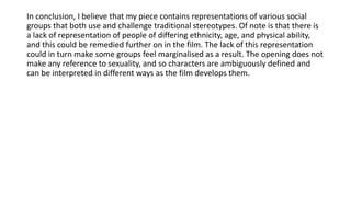 In conclusion, I believe that my piece contains representations of various social
groups that both use and challenge traditional stereotypes. Of note is that there is
a lack of representation of people of differing ethnicity, age, and physical ability,
and this could be remedied further on in the film. The lack of this representation
could in turn make some groups feel marginalised as a result. The opening does not
make any reference to sexuality, and so characters are ambiguously defined and
can be interpreted in different ways as the film develops them.
 