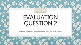EVALUATION
QUESTION 2
How does your media product represent particular social groups?
 