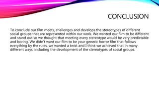 CONCLUSION
To conclude our film meets, challenges and develops the stereotypes of different
social groups that are represented within our work. We wanted our film to be different
and stand out so we thought that meeting every stereotype would be very predictable
and boring. We didn’t want our film to be your generic horror film that follows
everything by the rules. we wanted a twist and I think we achieved that in many
different ways, including the development of the stereotypes of social groups.
 