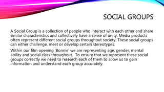 SOCIAL GROUPS
A Social Group is a collection of people who interact with each other and share
similar characteristics and collectively have a sense of unity. Media products
often represent different social groups throughout society. These social groups
can either challenge, meet or develop certain stereotypes.
Within our film opening ‘Bonnie’ we are representing age, gender, mental
ability and social class throughout. To ensure that we represent these social
groups correctly we need to research each of them to allow us to gain
information and understand each group accurately.
 