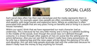 SOCIAL CLASS
Each social class often has their own stereotype and the media represents them in
specific ways. For example upper class people are often considered as very “snobby”
and wealthy, with large houses and expensive items. Where as underclass is often
associated with people that are very poor/ living on benefits and or living in a council
house/ homeless.
Within our work I think that we have represented our main character Joel as
underclass. This is because he has very little money and is living in a derelict building
in the middle of the woods. Even though the social class isn’t defined through
costume, it is shown through other aspects of mes-en-scene like the setting and the
actors behaviour. Also you can see that he doesn’t really have many possessions, as
he only has a sleeping bag and the news paper articles about the passing of his wife
and daughter, this can also help people associate Joel with the underclass because he
doesn’t really have the money to buy anything for himself.
 
