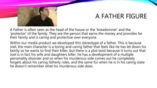 A FATHER FIGURE
A Father is often seen as the head of the house or the ‘breadwinner’ and the
‘protector’ of the family. They are the person that earns the money and provides for
their family and is caring and protective over everyone.
Within our media product we developed this stereotype of a father. This is because
Joel, the main character is a loving and caring father that feels like he has let down his
family so he wants to find their killer, but there is a plot twist because it turns out that
Joel is in fact his wife and daughters killer, he has a development of a multiple
personality disorder and so when his murderous side comes out he completely
forgets about his caring fatherly roles, and the same for when he is in his caring state
he doesn’t remember what his murderous side does.
 