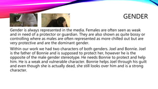 GENDER
Gender is always represented in the media. Females are often seen as weak
and in need of a protector or guardian. They are also shown as quite bossy or
controlling where as males are often represented as more chilled out but are
very protective and are the dominant gender.
Within our work we had two characters of both genders. Joel and Bonnie. Joel
is the father of Bonnie and is supposed to protect her, however he is the
opposite of the male gender stereotype. He needs Bonnie to protect and help
him. He is a weak and vulnerable character. Bonnie helps Joel through his guilt
and even though she is actually dead, she still looks over him and is a strong
character.
 