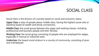 SOCIAL CLASS
Social Class is the division of a society based on social and economic status.
Upper Class: a class of people above middle class, having the highest social rank or
standing based of wealth and family connections.
Middle Class: the social group between the upper and working classes, including
professional and business people and their families.
Working Class: the social group consisting of people who are employed for wages,
especially in manual or industrial work.
Underclass: the lowest social stratum in a country of community, consisting of poor
and unemployed.
 