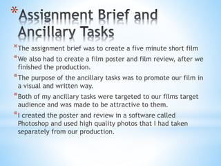 *The assignment brief was to create a five minute short film
*We also had to create a film poster and film review, after we
finished the production.
*The purpose of the ancillary tasks was to promote our film in
a visual and written way.
*Both of my ancillary tasks were targeted to our films target
audience and was made to be attractive to them.
*I created the poster and review in a software called
Photoshop and used high quality photos that I had taken
separately from our production.
*
 