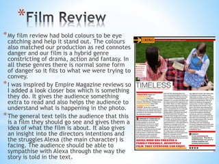 *
*My film review had bold colours to be eye
catching and help it stand out. The colours
also matched our production as red connotes
danger and our film is a hybrid genre
constricting of drama, action and fantasy. In
all these genres there is normal some form
of danger so it fits to what we were trying to
convey.
*I was inspired by Empire Magazine reviews so
I added a look closer box which is something
they do. It gives the audience something
extra to read and also helps the audience to
understand what is happening in the photo.
*The general text tells the audience that this
is a film they should go see and gives them a
idea of what the film is about. It also gives
an insight into the directors intentions and
the struggles Alexa (the main character) is
facing. The audience should be able to
sympathise with Alexa through the way the
story is told in the text.
 