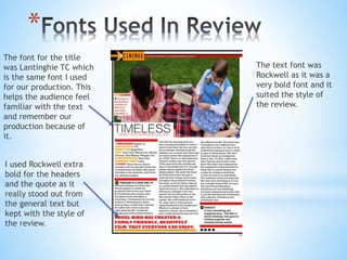 *
The text font was
Rockwell as it was a
very bold font and it
suited the style of
the review.
I used Rockwell extra
bold for the headers
and the quote as it
really stood out from
the general text but
kept with the style of
the review.
The font for the title
was Lantinghie TC which
is the same font I used
for our production. This
helps the audience feel
familiar with the text
and remember our
production because of
it.
 