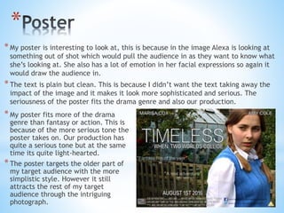 *
*My poster is interesting to look at, this is because in the image Alexa is looking at
something out of shot which would pull the audience in as they want to know what
she’s looking at. She also has a lot of emotion in her facial expressions so again it
would draw the audience in.
*The text is plain but clean. This is because I didn’t want the text taking away the
impact of the image and it makes it look more sophisticated and serious. The
seriousness of the poster fits the drama genre and also our production.
*My poster fits more of the drama
genre than fantasy or action. This is
because of the more serious tone the
poster takes on. Our production has
quite a serious tone but at the same
time its quite light-hearted.
*The poster targets the older part of
my target audience with the more
simplistic style. However it still
attracts the rest of my target
audience through the intriguing
photograph.
 