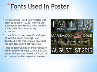 *
*The main font I used in my poster was
again Lantinghie TC, as I wanted the
audience to feel familiar with the font
and it’s the font I used in my
production.
*I used different versions of Lantinghie
TC which include Extralight and
Demibold. I did this to make sure that
the text font didn’t get repetitive.
*I also added outlines on the production
name, tagline, release date and actors
names to help them stand out from the
picture and add an impact to the text.
 