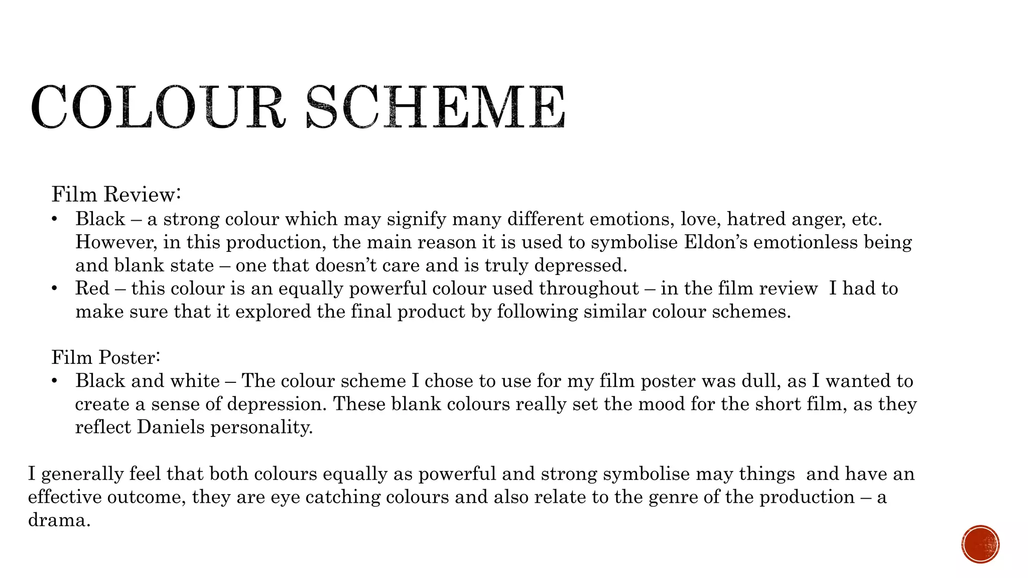 I generally feel that both colours equally as powerful and strong symbolise may things and have an
effective outcome, they are eye catching colours and also relate to the genre of the production – a
drama.
Film Review:
• Black – a strong colour which may signify many different emotions, love, hatred anger, etc.
However, in this production, the main reason it is used to symbolise Eldon’s emotionless being
and blank state – one that doesn’t care and is truly depressed.
• Red – this colour is an equally powerful colour used throughout – in the film review I had to
make sure that it explored the final product by following similar colour schemes.
Film Poster:
• Black and white – The colour scheme I chose to use for my film poster was dull, as I wanted to
create a sense of depression. These blank colours really set the mood for the short film, as they
reflect Daniels personality.
 