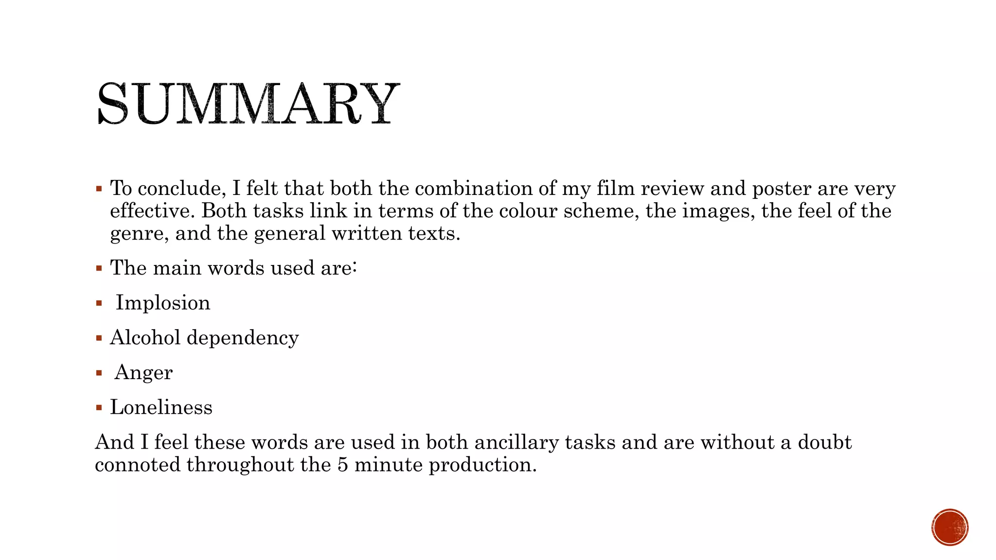  To conclude, I felt that both the combination of my film review and poster are very
effective. Both tasks link in terms of the colour scheme, the images, the feel of the
genre, and the general written texts.
 The main words used are:
 Implosion
 Alcohol dependency
 Anger
 Loneliness
And I feel these words are used in both ancillary tasks and are without a doubt
connoted throughout the 5 minute production.
 