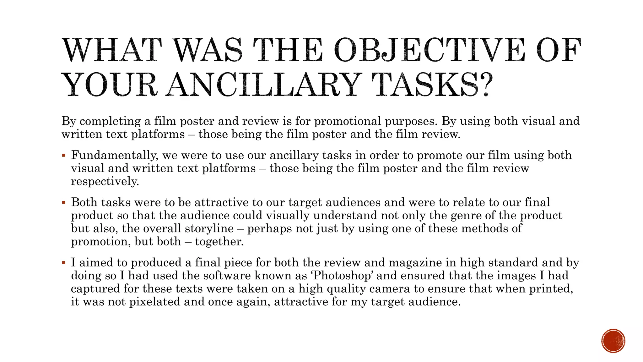By completing a film poster and review is for promotional purposes. By using both visual and
written text platforms – those being the film poster and the film review.
 Fundamentally, we were to use our ancillary tasks in order to promote our film using both
visual and written text platforms – those being the film poster and the film review
respectively.
 Both tasks were to be attractive to our target audiences and were to relate to our final
product so that the audience could visually understand not only the genre of the product
but also, the overall storyline – perhaps not just by using one of these methods of
promotion, but both – together.
 I aimed to produced a final piece for both the review and magazine in high standard and by
doing so I had used the software known as ‘Photoshop’ and ensured that the images I had
captured for these texts were taken on a high quality camera to ensure that when printed,
it was not pixelated and once again, attractive for my target audience.
 