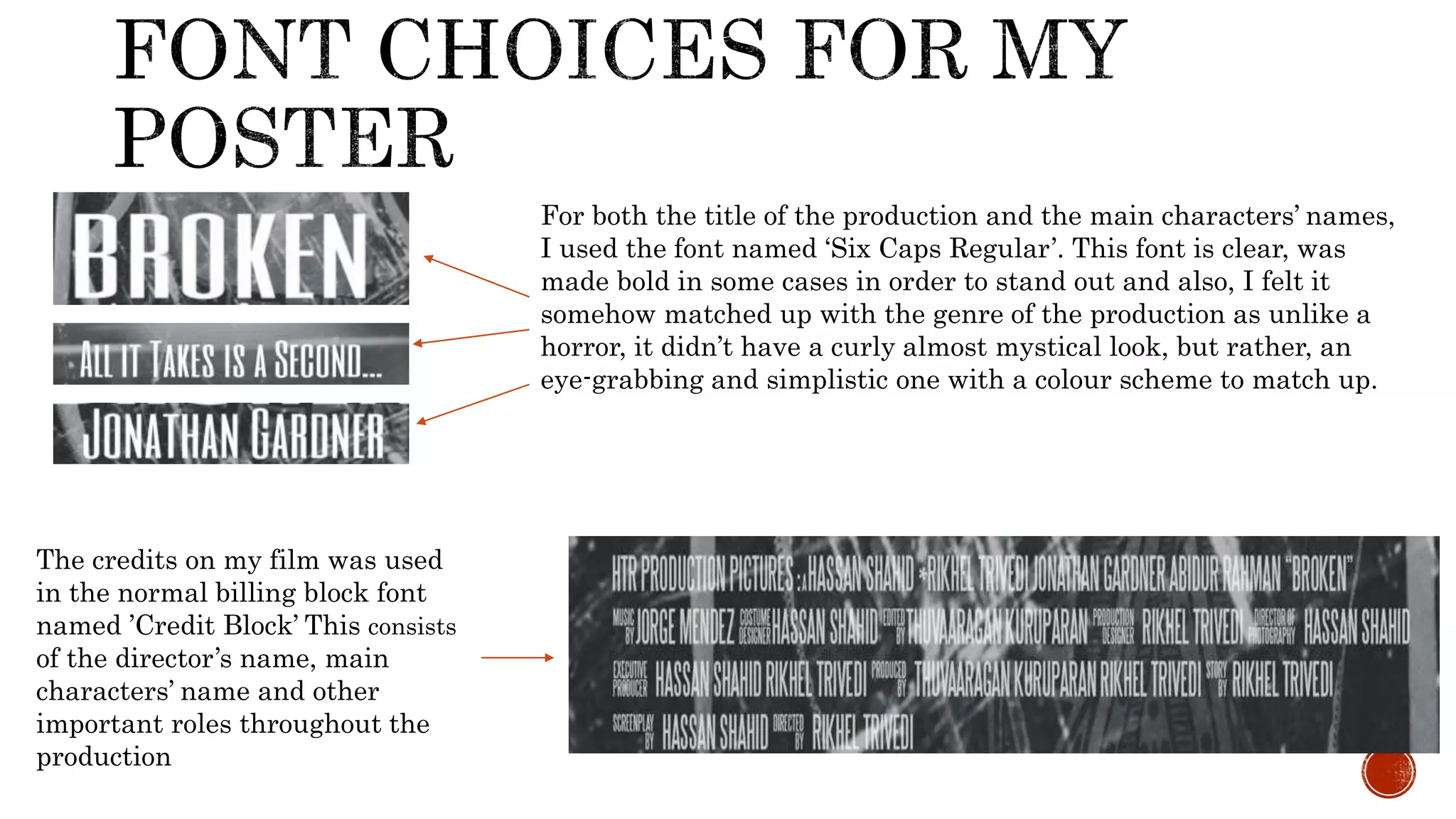 The credits on my film was used
in the normal billing block font
named ’Credit Block’ This consists
of the director’s name, main
characters’ name and other
important roles throughout the
production
For both the title of the production and the main characters’ names,
I used the font named ‘Six Caps Regular’. This font is clear, was
made bold in some cases in order to stand out and also, I felt it
somehow matched up with the genre of the production as unlike a
horror, it didn’t have a curly almost mystical look, but rather, an
eye-grabbing and simplistic one with a colour scheme to match up.
 