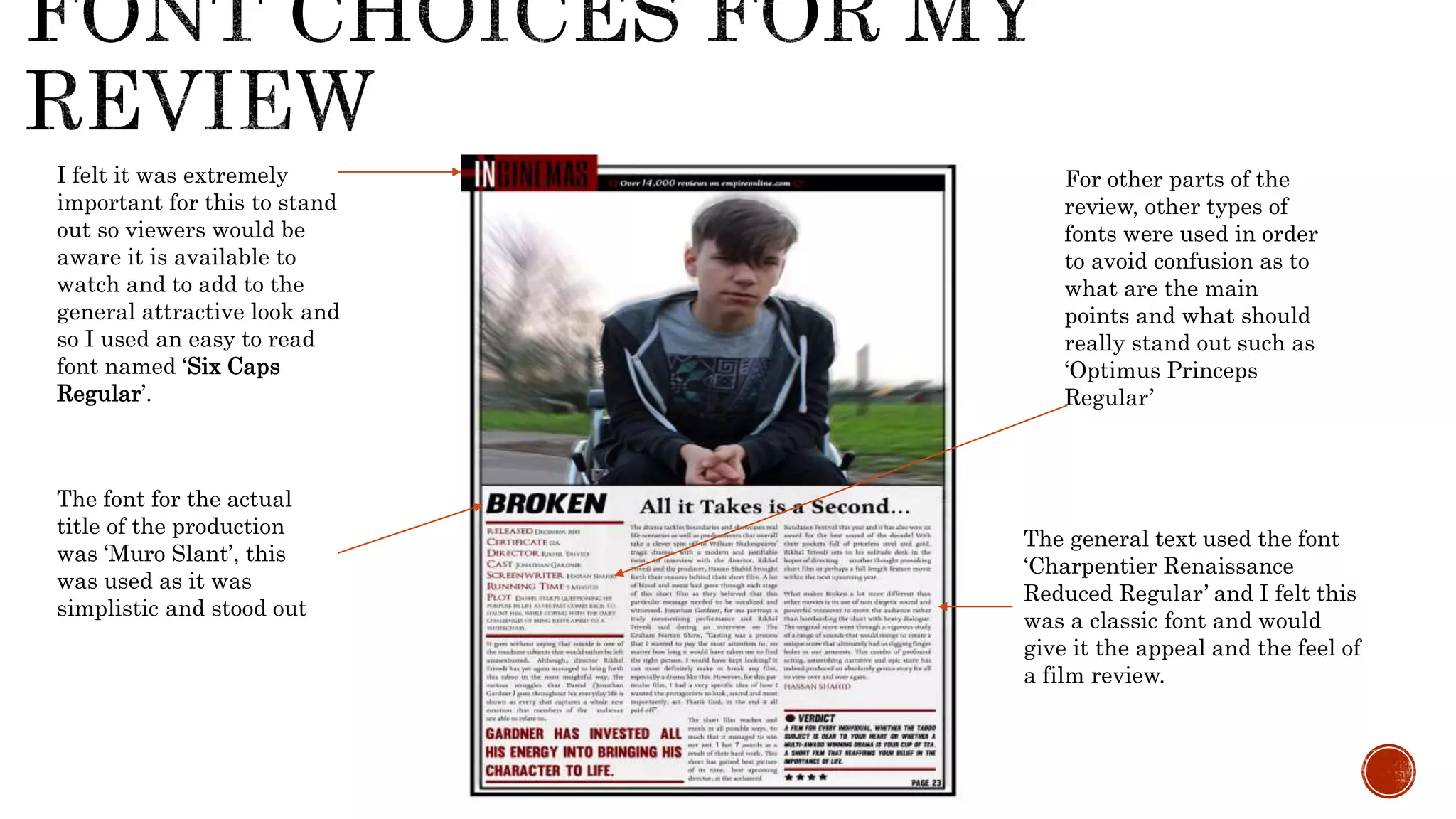 I felt it was extremely
important for this to stand
out so viewers would be
aware it is available to
watch and to add to the
general attractive look and
so I used an easy to read
font named ‘Six Caps
Regular’.
The font for the actual
title of the production
was ‘Muro Slant’, this
was used as it was
simplistic and stood out
The general text used the font
‘Charpentier Renaissance
Reduced Regular’ and I felt this
was a classic font and would
give it the appeal and the feel of
a film review.
For other parts of the
review, other types of
fonts were used in order
to avoid confusion as to
what are the main
points and what should
really stand out such as
‘Optimus Princeps
Regular’
 