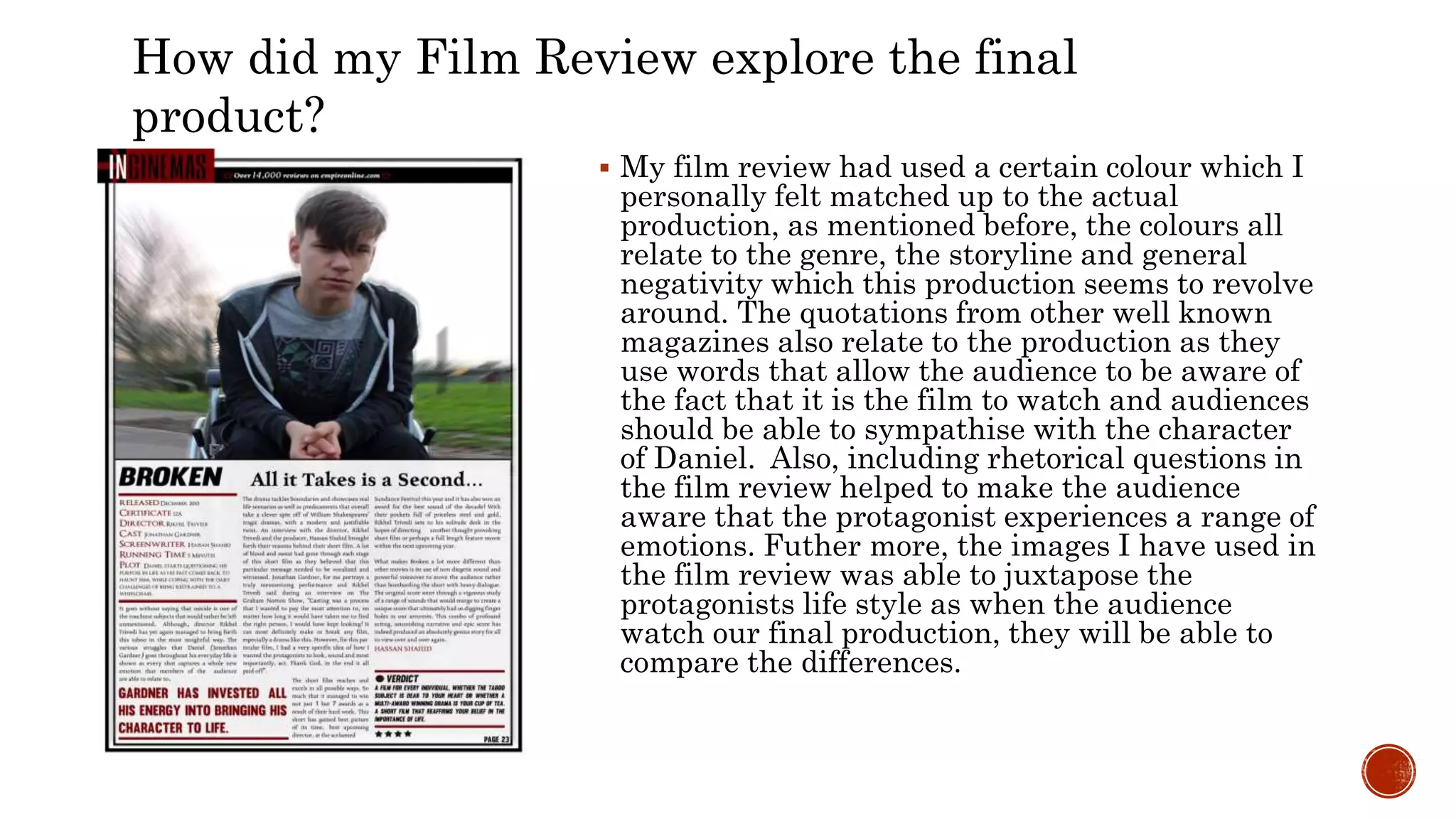  My film review had used a certain colour which I
personally felt matched up to the actual
production, as mentioned before, the colours all
relate to the genre, the storyline and general
negativity which this production seems to revolve
around. The quotations from other well known
magazines also relate to the production as they
use words that allow the audience to be aware of
the fact that it is the film to watch and audiences
should be able to sympathise with the character
of Daniel. Also, including rhetorical questions in
the film review helped to make the audience
aware that the protagonist experiences a range of
emotions. Futher more, the images I have used in
the film review was able to juxtapose the
protagonists life style as when the audience
watch our final production, they will be able to
compare the differences.
How did my Film Review explore the final
product?
 