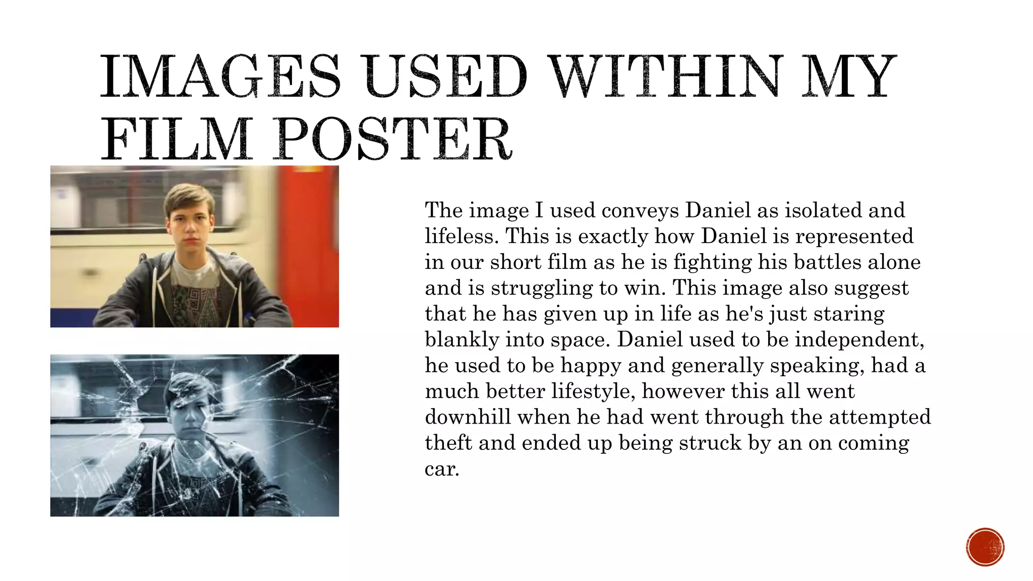 The image I used conveys Daniel as isolated and
lifeless. This is exactly how Daniel is represented
in our short film as he is fighting his battles alone
and is struggling to win. This image also suggest
that he has given up in life as he's just staring
blankly into space. Daniel used to be independent,
he used to be happy and generally speaking, had a
much better lifestyle, however this all went
downhill when he had went through the attempted
theft and ended up being struck by an on coming
car.
 