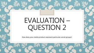 EVALUATION –
QUESTION 2
How does your media product represent particular social groups?
 