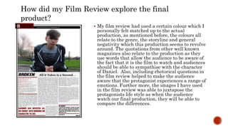  My film review had used a certain colour which I
personally felt matched up to the actual
production, as mentioned before, the colours all
relate to the genre, the storyline and general
negativity which this production seems to revolve
around. The quotations from other well known
magazines also relate to the production as they
use words that allow the audience to be aware of
the fact that it is the film to watch and audiences
should be able to sympathise with the character
of Daniel. Also, including rhetorical questions in
the film review helped to make the audience
aware that the protagonist experiences a range of
emotions. Further more, the images I have used
in the film review was able to juxtapose the
protagonists life style as when the audience
watch our final production, they will be able to
compare the differences.
How did my Film Review explore the final
product?
 
