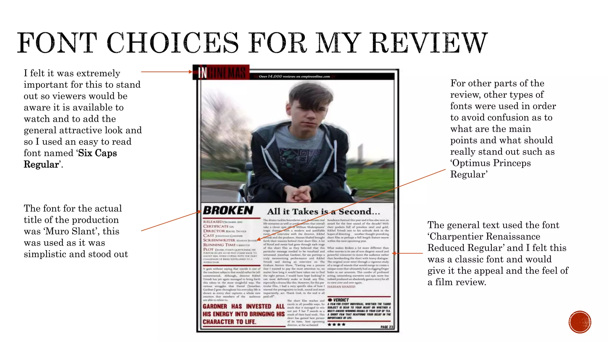 I felt it was extremely
important for this to stand
out so viewers would be
aware it is available to
watch and to add the
general attractive look and
so I used an easy to read
font named ‘Six Caps
Regular’.
The font for the actual
title of the production
was ‘Muro Slant’, this
was used as it was
simplistic and stood out
The general text used the font
‘Charpentier Renaissance
Reduced Regular’ and I felt this
was a classic font and would
give it the appeal and the feel of
a film review.
For other parts of the
review, other types of
fonts were used in order
to avoid confusion as to
what are the main
points and what should
really stand out such as
‘Optimus Princeps
Regular’
 