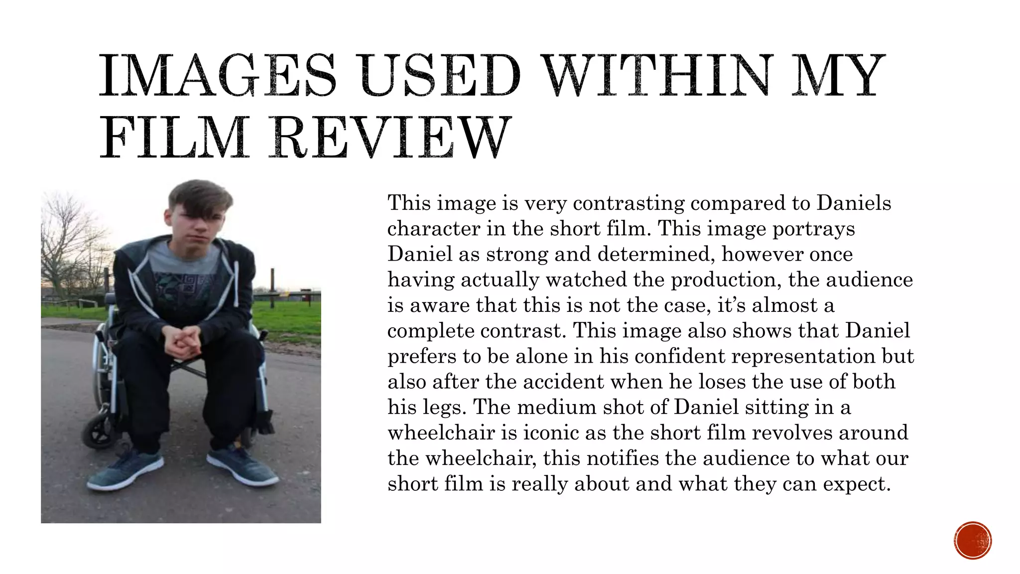 This image is very contrasting compared to Daniels
character in the short film. This image portrays
Daniel as strong and determined, however once
having actually watched the production, the audience
is aware that this is not the case, it’s almost a
complete contrast. This image also shows that Daniel
prefers to be alone in his confident representation but
also after the accident when he loses the use of both
his legs. The medium shot of Daniel sitting in a
wheelchair is iconic as the short film revolves around
the wheelchair, this notifies the audience to what our
short film is really about and what they can expect.
 