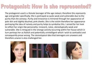 The protagonist used is a female teenager of the age sixteen; therefore this represents
age and gender specifically. She is portrayed as quite weak and vulnerable due to the
purity that she conveys. Purity and innocence is mirrored through her appearance of
pale skin and slightly blushed, pink cheeks. She is the victim therefore her appearance
portraying the idea of naivety and purity helps to symbolise this. I aimed for her look
to reflect her virgin-like personality: innocent, naïve, stereotypically weak and
vulnerable. She is intrigued in the strange activity occurring within her house which in
turn portrays her as foolish and potentially unintelligent which I wish to contradict and
consequently prove wrong. The stereotypical idea that teenagers are unaware and
therefore unwise is also challenged her.
 