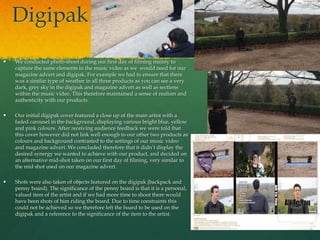 Digipak
 We conducted photo-shoot during our first day of filming mainly to
capture the same elements in the music video as we would need for our
magazine advert and digipak. For example we had to ensure that there
was a similar type of weather in all three products as you can see a very
dark, grey sky in the digipak and magazine advert as well as sections
within the music video. This therefore maintained a sense of realism and
authenticity with our products.
 Our initial digipak cover featured a close up of the main artist with a
faded carousel in the background, displaying various bright blue, yellow
and pink colours. After receiving audience feedback we were told that
this cover however did not link well enough to our other two products as
colours and background contrasted to the settings of our music video
and magazine advert. We concluded therefore that it didn’t display the
desired synergy we wanted to achieve with our product, and decided on
an alternative mid-shot taken on our first day of filming, very similar to
the mid shot used on our magazine advert.
 Shots were also taken of objects featured on the digipak (backpack and
penny board). The significance of the penny board is that it is a personal,
valued item of the artist and if we had more time to shoot there would
have been shots of him riding the board. Due to time constraints this
could not be achieved so we therefore left the board to be used on the
digipak and a reference to the significance of the item to the artist.
 