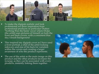 Inspiration
 To make the digipak realistic and look
professional we drew inspiration from
professional products; in particular Drakes:
‘Nothing Was the Same’ cover where Drake
(the artist) uses pictures of himself on both the
front and back covers, with a consistent blue
sky/clouds background
 This inspired my digipak cover as I have used
a front portrait, a shot of the artist looking
sideways and one of his back for variation
within the covers and creating a larger
awareness of who the product represents.
 The use of the artist as the main image on this
product and the other products increases the
synergy as they can be associated with every
products, instantly linking them together.
 