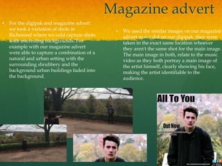Magazine advert
• For the digipak and magazine advert
we took a variation of shots in
Richmond where we cold capture shots
with interesting backgrounds. For
example with our magazine advert
were able to capture a combination of a
natural and urban setting with the
surrounding shrubbery and the
background urban buildings faded into
the background.
• We used the similar images on our magazine
advert as we did on our digipak, they were
taken in the exact same location whoever
they aren't the same shot for the main image.
The main image in both, relate to the music
video as they both portray a main image of
the artist himself, clearly showing his face,
making the artist identifiable to the
audience.
 