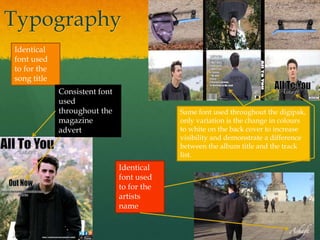 Typography
Identical
font used
to for the
song title
Identical
font used
to for the
artists
name
Consistent font
used
throughout the
magazine
advert
Same font used throughout the digipak,
only variation is the change in colours
to white on the back cover to increase
visibility and demonstrate a difference
between the album title and the track
list.
 