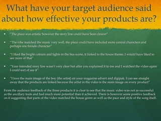 What have your target audience said
about how effective your products are?
 “The piece was artistic however the story line could have been clearer”
 “The vibe matched the music very well, the piece could have included more central characters and
perhaps one female character”
 “I liked the bright colours and lights in the bus scene, it linked to the house theme, I would have liked to
see more of that”
 “Your intended story line wasn’t very clear but after you explained it to me and I watched the video again
I could sort of see it”
 “I love the main image of the boy (the artist) on your magazine advert and digipak. I can see straight
away that the products are linked because the artist in the video is the main image on every product”
From the audience feedback of the three products it is clear to see that the music video was not as successful
as the ancillary texts and had much more potential than it achieved. There is however some positive feedback
on it suggesting that parts of the video matched the house genre as well as the pace and style of the song itself.
 
